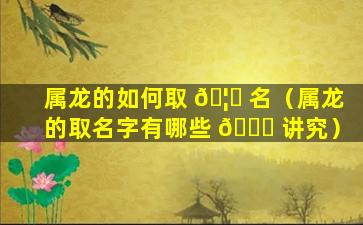 属龙的如何取 🦊 名（属龙的取名字有哪些 🐘 讲究）